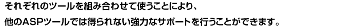 それぞれのツールを組み合わせて使うことにより、他のASPツールでは得られない強力なサポートを行うことができます。