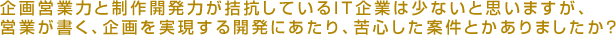 Q5:企画営業力と制作開発力が拮抗しているIT企業は少ないと思いますが、営業が書く、企業を実現するかいはつにあたり、苦心した案件とかありましたか？