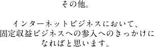 その他。インターネットビジネスにおいて、固定収益ビジネスへの参入へのきっかけになればと思います。