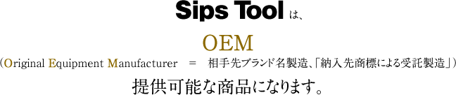 　Sips Toolは、OEM（Original Equipment Manufacturer　＝　相手先ブランド名製造、「納入先商標による受託製造」）提供可能な商品になります。