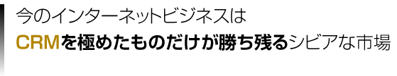 今のインターネットビジネスはCRMを極めたものだけが勝ち残るシビアな市場