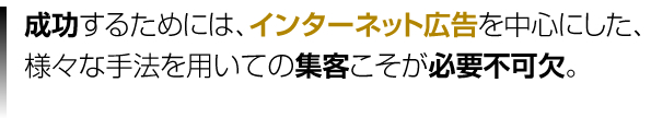 成功するためにはインターネット広告を中心にした、様々な手法を用いての集客こそが必要不可欠。