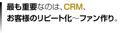 最も重要なのはCRM、お客様のリピート化～ファン作り。