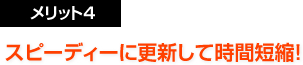 メリット4：スピーディーに更新して時間短縮！