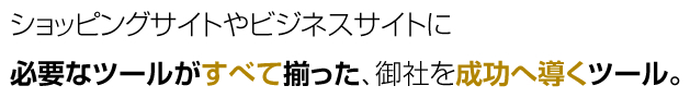 ショッピングサイトやビジネスサイトに 必要なツールがすべて揃った、御社を成功へ導くツール。