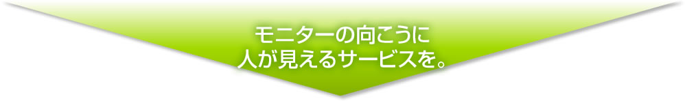 モニターの向こうに人が見えるサービスを。