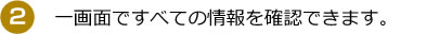 【２】一画面ですべての情報を確認できます。