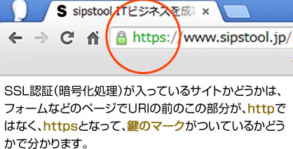 SSL認証（暗号化処理）が入っているサイトかどうかは、フォームなどのページでURIの前のこの部分が、httpではなく、httpsとなって、鍵のマークがついているかどうかで分かります。