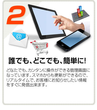 【２】誰でも、どこでも、簡単に！どなたでも、カンタンに操作ができる管理画面になっています。スマホからも更新ができるので、リアルタイムで、お客様にお知らせしたい情報をすぐに発信出来ます。