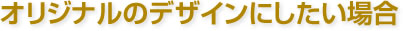 オリジナルデザインにしたい場合